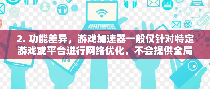 2. 功能差异,游戏加速器一般仅针对特定游戏或平台进行网络优化,不会提供全局代理或匿名访问功能,而VPN则常用于隐藏IP、加密通信或访问受限内容。两者在技术实现和监管要求上存在明显区别 2. 功能差异,游戏加速器一般仅针对特定游戏或平台进行网络优化,不会提供全局代理或匿名访问功能,而VPN则常用于隐藏IP、加密通信或访问受限内容。两者在技术实现和监管要求上存在明显区别