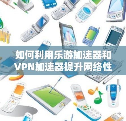 如何利用乐游加速器和VPN加速器提升网络性能