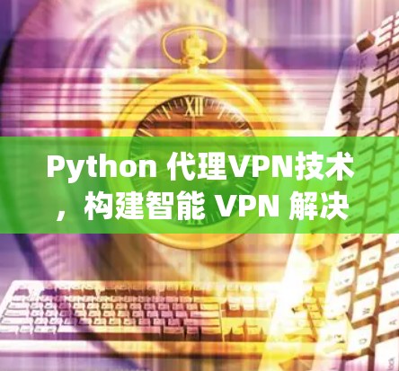Python 代理VPN技术，构建智能 VPN 解决方案