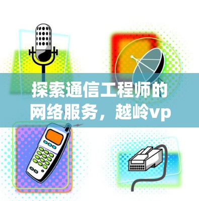 探索通信工程师的网络服务，越岭vpn的使用与优势