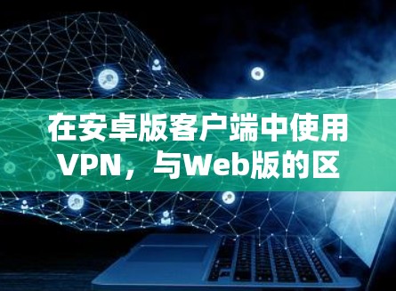 在安卓版客户端中使用VPN，与Web版的区别主要在于设备环境和安装流程。以下是具体的步骤和注意事项