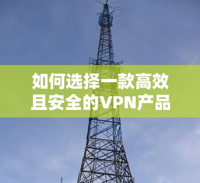 如何选择一款高效且安全的VPN产品，满足通信工程师的需求