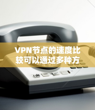 VPN节点的速度比较可以通过多种方法来进行评估，以下是一些常见的方法和步骤
