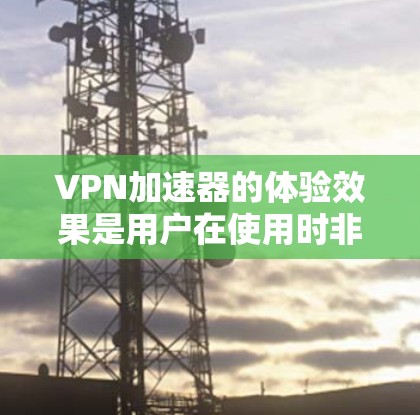 VPN加速器的体验效果是用户在使用时非常重要的考量因素之一。以下是对VPN加速器体验效果的分析