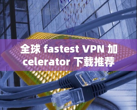 全球 fastest VPN 加celerator 下载推荐