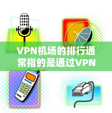 VPN机场的排行通常指的是通过VPN连接到互联网的机场数量、分布情况或其他相关指标。以下是根据已知信息的逐步解释和建议