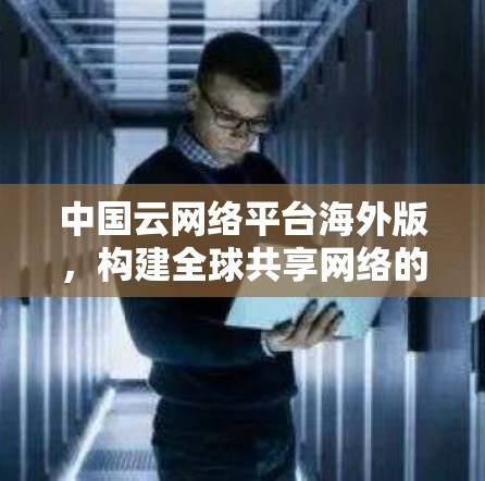 中国云网络平台海外版，构建全球共享网络的中国智慧