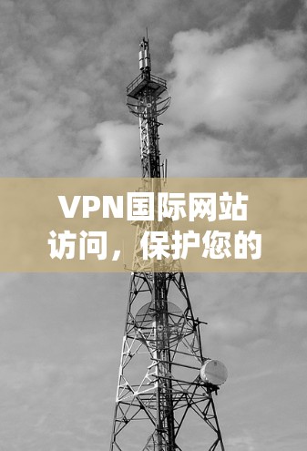 VPN国际网站访问，保护您的网络安全，开启新世界！
