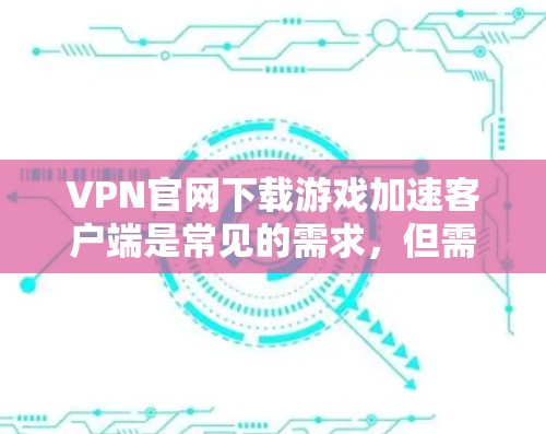 VPN官网下载游戏加速客户端是常见的需求，但需要注意以下几点