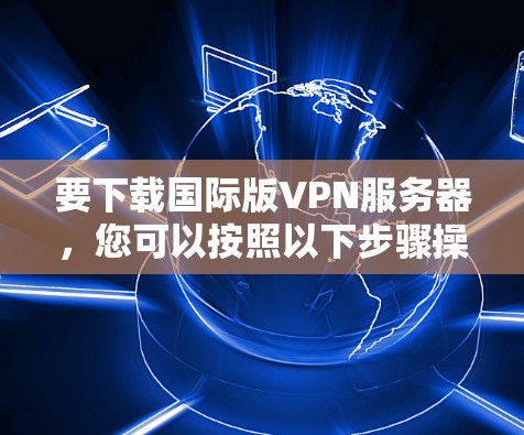 要下载国际版VPN服务器，您可以按照以下步骤操作