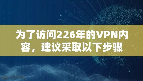 为了访问226年的VPN内容，建议采取以下步骤