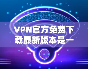 VPN官方免费下载最新版本是一个复杂的问题，因为它涉及多个因素，如软件的合法性和安全性，以及用户对隐私和数据保护的重视。以下是一些关键点和建议