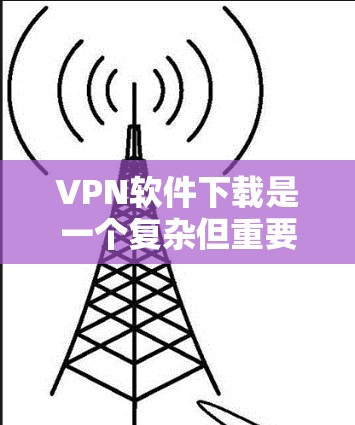 VPN软件下载是一个复杂但重要的话题，涉及多个方面，包括选择适合的软件、确保安全性和隐私保护、选择合适的网络条件以及了解使用的步骤和注意事项。以下是对VPN软件下载的详细总结和建议