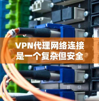 VPN代理网络连接是一个复杂但安全的网络连接方式，允许您访问虚拟网络环境。以下是详细的步骤和注意事项