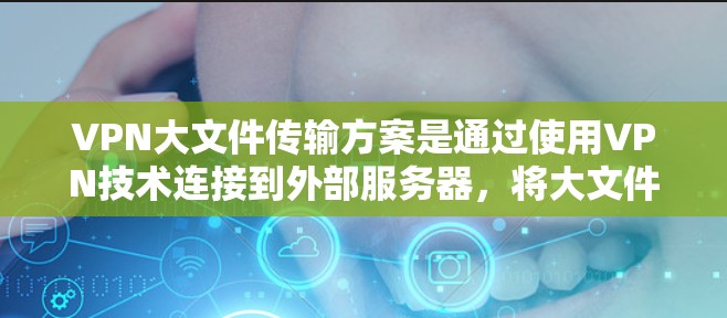 VPN大文件传输方案是通过使用VPN技术连接到外部服务器，将大文件进行加密传输和解密，确保数据安全和高效传输。以下是一个详细的步骤说明