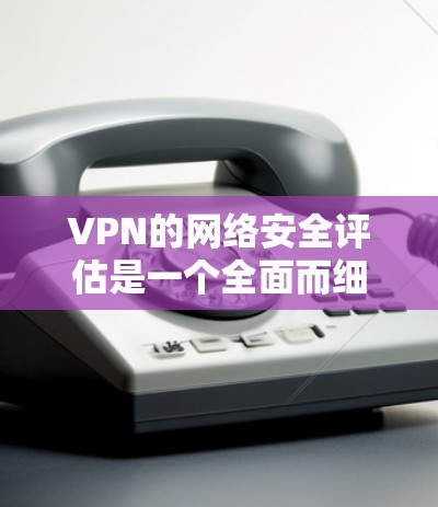 VPN的网络安全评估是一个全面而细致的过程，涉及多个方面。以下是对VPN网络安全评估的详细分析