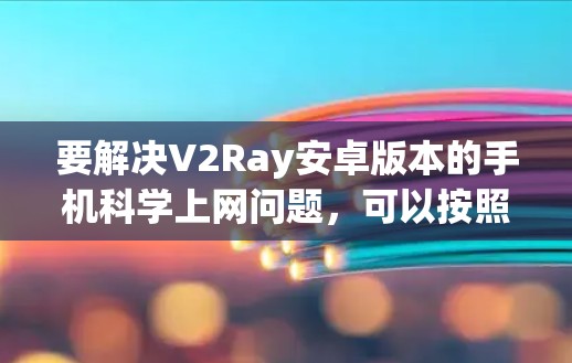 要解决V2Ray安卓版本的手机科学上网问题，可以按照以下步骤进行
