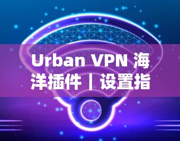 Urban VPN 海洋插件｜设置指南