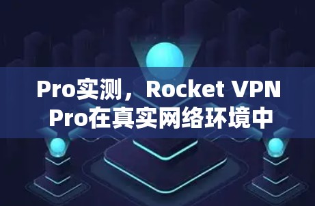 Pro实测,Rocket VPN Pro在真实网络环境中的表现与解决方案 Pro实测,Rocket VPN Pro在真实网络环境中的表现与解决方案