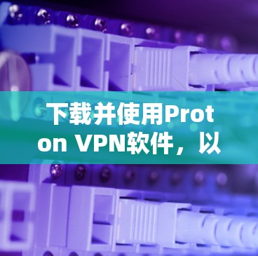 下载并使用Proton VPN软件,以下是详细的步骤指南 下载并使用Proton VPN软件,以下是详细的步骤指南