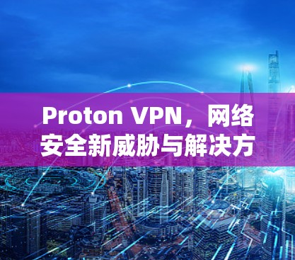 Proton VPN,网络安全新威胁与解决方案 Proton VPN,网络安全新威胁与解决方案